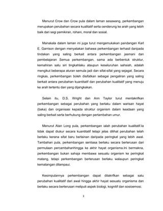 3
Menurut Crow dan Crow pula dalam laman sesawang, perkembangan
merupakan perubahan secara kualitatif serta cenderung ke arah yang lebih
baik dari segi pemikiran, rohani, moral dan sosial.
Manakala dalam laman ini juga turut mengemukakan pandangan Karl
E. Garrison dengan menyatakan bahawa perkembangan terhasil daripada
tindakan yang saling berkait antara perkembangan jasmani dan
pembelajaran Semua perkembangan, sama ada berbentuk struktur,
kemahiran satu siri tingkahlaku ataupun keseluruhan sahsiah, adalah
mengikut beberapa aturan semula jadi dan sifat-sifat yang sejagat. Secara
ringkas, perkembangan boleh disifatkan sebagai pengaliran yang saling
berkait antara perubahan kuantitatif dan perubahan kualitatif yang menuju
ke arah tertentu dan yang dijangkakan.
Selain itu, D.S. Wright dan Ann Taylor turut mentakrifkan
perkembangan sebagai perubahan yang berlaku dalam warisan hayat
(baka) dan organisasi kepada struktur organism dalam keadaan yang
saling berkait serta berhubung dengan pertambahan umur.
Menurut Atan Long pula, perkembangan ialah perubahan kualitatif.Ia
tidak dapat diukur secara kuantitatif tetapi jelas dilihat perubahan telah
berlaku kerana sifat baru berlainan daripada peringkat yang lebih awal.
Tambahan pula, perkembangan sentiasa berlaku secara berterusan dari
permulaan percambahanhingga ke akhir hayat organisma.Ini bermakna,
perkembangan bukan sahaja membawa sesuatu organism ke peringkat
matang, tetapi perkembangan berterusan berlaku walaupun peringkat
kematangan dilampaui.
Kesimpulannya perkembangan dapat ditakrifkan sebagai satu
perubahan kualitatif dari awal hingga akhir hayat sesuatu organisma dan
berlaku secara berterusan meliputi aspek biologi, kognitif dan sosioemosi.
 