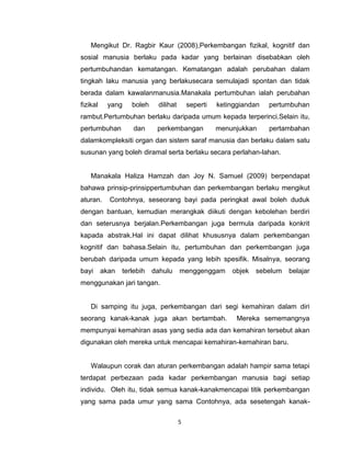 5
Mengikut Dr. Ragbir Kaur (2008),Perkembangan fizikal, kognitif dan
sosial manusia berlaku pada kadar yang berlainan disebabkan oleh
pertumbuhandan kematangan. Kematangan adalah perubahan dalam
tingkah laku manusia yang berlakusecara semulajadi spontan dan tidak
berada dalam kawalanmanusia.Manakala pertumbuhan ialah perubahan
fizikal yang boleh dilihat seperti ketinggiandan pertumbuhan
rambut.Pertumbuhan berlaku daripada umum kepada terperinci.Selain itu,
pertumbuhan dan perkembangan menunjukkan pertambahan
dalamkompleksiti organ dan sistem saraf manusia dan berlaku dalam satu
susunan yang boleh diramal serta berlaku secara perlahan-lahan.
Manakala Haliza Hamzah dan Joy N. Samuel (2009) berpendapat
bahawa prinsip-prinsippertumbuhan dan perkembangan berlaku mengikut
aturan. Contohnya, seseorang bayi pada peringkat awal boleh duduk
dengan bantuan, kemudian merangkak diikuti dengan kebolehan berdiri
dan seterusnya berjalan.Perkembangan juga bermula daripada konkrit
kapada abstrak.Hal ini dapat dilihat khususnya dalam perkembangan
kognitif dan bahasa.Selain itu, pertumbuhan dan perkembangan juga
berubah daripada umum kepada yang lebih spesifik. Misalnya, seorang
bayi akan terlebih dahulu menggenggam objek sebelum belajar
menggunakan jari tangan.
Di samping itu juga, perkembangan dari segi kemahiran dalam diri
seorang kanak-kanak juga akan bertambah. Mereka sememangnya
mempunyai kemahiran asas yang sedia ada dan kemahiran tersebut akan
digunakan oleh mereka untuk mencapai kemahiran-kemahiran baru.
Walaupun corak dan aturan perkembangan adalah hampir sama tetapi
terdapat perbezaan pada kadar perkembangan manusia bagi setiap
individu. Oleh itu, tidak semua kanak-kanakmencapai titik perkembangan
yang sama pada umur yang sama Contohnya, ada sesetengah kanak-
 