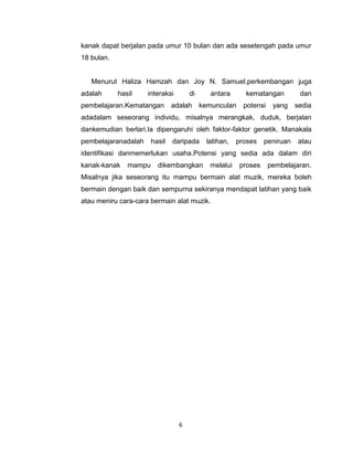 6
kanak dapat berjalan pada umur 10 bulan dan ada sesetengah pada umur
18 bulan.
Menurut Haliza Hamzah dan Joy N. Samuel,perkembangan juga
adalah hasil interaksi di antara kematangan dan
pembelajaran.Kematangan adalah kemunculan potensi yang sedia
adadalam seseorang individu, misalnya merangkak, duduk, berjalan
dankemudian berlari.Ia dipengaruhi oleh faktor-faktor genetik. Manakala
pembelajaranadalah hasil daripada latihan, proses peniruan atau
identifikasi danmemerlukan usaha.Potensi yang sedia ada dalam diri
kanak-kanak mampu dikembangkan melalui proses pembelajaran.
Misalnya jika seseorang itu mampu bermain alat muzik, mereka boleh
bermain dengan baik dan sempurna sekiranya mendapat latihan yang baik
atau meniru cara-cara bermain alat muzik.
 