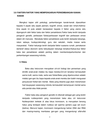 7
3.0 FAKTOR-FAKTOR YANG MEMPENGARUHI PERKEMBANGAN KANAK-
KANAK
Mengikut kajian ahli psikologi, perkembangan kanak-kanak dipecahkan
kepada 5 aspek iaitu aspek jasmani, kognitif, emosi, sosial dan rohani.Kelima-
lima aspek ini pula adalah berasaskan kepada 2 faktor yang utama iaitu
dipengaruhi oleh faktor baka dan faktor persekitaran.Faktor baka terdiri daripada
pengaruh genetik, perbezaan fizikal,perbezaan kognitif dan perbezaan emosi
dalam diri manusia. Manakala faktor persekitaran pula terdiri daripada keluarga,
rakan sebaya, budaya,teknologi, guru dan sekolah, media massa serta
masyarakat. Faktor keluarga terdiri daripada faktor suasana rumah, pemakanan
dantaraf status ekonomi serta kebudayaan keluarga tersebut.Kedua-dua faktor
baka dan persekitaran adalah penting dalam membentukpertumbuhan dan
perkembangan seseorang individu.
3.1Baka
Baka atau keturunan merupakan ciri-ciri biologi dan perwarisan yang
dimiliki anak-anak melalui ibu bapa mereka.Ciri-ciri tersebut termasuklah
warna kulit, warna mata, serta saiz fizikal.Baka yang diperturunkan adalah
melalui gen-gen ibu bapa kepada anak-anak mereka dan boleh menguasai
penyuburan fizikal dan mental. Baka yang diwarisi juga akan menentukan
had keupayaan seseorang individu termasuklah kemampuan mental sama
ada pandai atau tidak pandai.
Faktor baka atau pengaruh genetik ini dikenali sebagai gen yang terdiri
daripada nukleoprotein yang menentukan baka atau ciri keturunan
Nukleoprotein terletak di atas lokus kromosom, ia merupakan benang
halus yang terdapat dalam nukleus sel sperma (jantan) juga sel ovum
(betina). Menurut kajian, kromosom mengandungi bahan DNA dan RNA
dan masing-masing membawa gen-gen yang mengandungi sifat-sifat
 