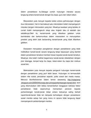 9
dalam persekitaran itu.Sebagai contoh hubungan interaksi secara
langsung antara kanak-kanak dengan ibu bapa, guru dan rakan-rakan.
Mesosistem pula merujuk kepada kaitan antara perhubungan dengan
dua mikrosistem. Hal ini bermaksud satu mikrosistem boleh mempengaruhi
interaksi dengan mikrosistem yang lain. Misalnya keadaan yang berlaku di
rumah boleh mempengaruhi sikap atau tingkah laku di sekolah dan
sebaliknya.Oleh itu, kanak-kanak yang diberikan galakan untuk
berinteraksi dan berkomunikasi dalam mesosistem ini menunjukkan
prestasi yang lebih baik berbanding kanak-kanak yang tidak diberikan
galakan.
Ekosistem merupakan pengalaman dengan persekitaran yang tidak
melibatkan kanak-kanak secara langsung tetapi keputusan yang diambil
dalam persekitaran tersebut memberi kesan kepada kanak-kanak tersebut.
Misalnya, kita boleh melihat bagaimana kanak-kanak didedahkan dengan
jiran tetangga, tempat kerja ibu bapa, rakan-rakan ibu bapa dan institusi
sosial lain.
Makrosistem pula merujuk kepada pengaruh hubungan kanak-kanak
dengan persekitaran yang jauh lebih besar. Hubungan ini termasuklah
sistem nilai sosial, perubahan sejarah, polisi sosial dan media massa.
Menurut Bronfenbrenner dalam laman sesawang http://notapismp
.blogspot.com/2009/04/konsep-dan-prinsipperkembangan-kanak.html, teori
yang dikemukakan oleh beliau bersandarkan tanggapan bahawa faktor
persekitaran tidak sepenuhnya memainkan peranan kepada
perkembangan kanak-kanak tetapi antara keduanya saling berkait
rapat.Kanak-kanak tidak lari daripada berhadapan dengan persekitaran
sosial mereka setiap hari yang mana ini secara tidak langsung dapat
mempengaruhi perkembangan mereka.
 