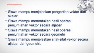 Indikator Pencapaian
• Siswa mampu menjelaskan pengertian vektor dan
skalar.
• Siswa mampu menentukan hasil operasi
penjumlahan vektor secara aljabar
• Siswa mampu menentukan hasil operasi
penjumlahan vektor secara geometri
• Siswa mampu menjelaskan sifat-sifat vektor secara
aljabar dan geometri.
 