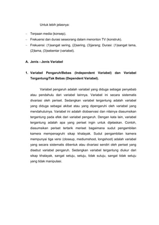 Untuk lebih jelasnya:

   Terpaan media (konsep).
   Frekuensi dan durasi seseorang dalam menonton TV (konstruk).
   Frekuensi: (1)sangat sering, (2)sering, (3)jarang; Durasi: (1)sangat lama,
   (2)lama, (3)sebentar (variabel).


A. Jenis - Jenis Variabel


1. Variabel   Pengaruh/Bebas          (Independent   Variabel)   dan   Variabel
   Tergantung/Tak Bebas (Dependent Variabel).


         Variabel pengaruh adalah variabel yang diduga sebagai penyebab
   atau pendahulu dari variabel lainnya. Variabel ini secara sistematis
   divariasi oleh periset. Sedangkan variabel tergantung adalah variabel
   yang diduga sebagai akibat atau yang dipengaruhi oleh variabel yang
   mendahuluinya. Variabel ini adalah diobservasi dan nilainya diasumsikan
   tergantung pada efek dari variabel pengaruh. Dengan kata lain, variabel
   tergantung adalah apa yang periset ingin untuk dijelaskan. Contoh,
   diasumsikan periset tertarik meriset bagaimana sudut pengambilan
   kamera mempenagruhi sikap khalayak. Sudut pengambilan kamera
   mempunyai tiga versi (closeup, mediumshoot, longshoot) adalah variabel
   yang secara sistematis dibentuk atau divariasi sendiri oleh periset yang
   disebut variabel pengaruh. Sedangkan variabel tergantung diukur dari
   sikap khalayak, sangat setuju, setuju, tidak sutuju, sangat tidak setuju
   yang tidak manipulasi.
 