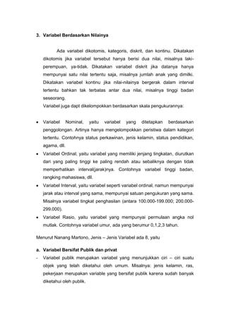 3. Variabel Berdasarkan Nilainya


           Ada variabel dikotomis, kategoris, diskrit, dan kontinu. Dikatakan
    dikotomis jika variabel tersebut hanya berisi dua nilai, misalnya laki-
    perempuan, ya-tidak. Dikatakan variabel diskrit jika datanya hanya
    mempunyai satu nilai tertentu saja, misalnya jumlah anak yang dimilki.
    Dikatakan variabel kontinu jika nilai-nilainya bergerak dalam interval
    tertentu bahkan tak terbatas antar dua nilai, misalnya tinggi badan
    seseorang.
    Variabel juga dapt dikelompokkan berdasarkan skala pengukurannya:


    Variabel      Nominal,   yaitu   variabel   yang   ditetapkan   berdasarkan
    penggolongan. Artinya hanya mengelompokkan peristiwa dalam kategori
    tertentu. Contohnya status perkawinan, jenis kelamin, status pendidikan,
    agama, dll.
    Variabel Ordinal, yaitu variabel yang memiliki jenjang tingkatan, diurutkan
    dari yang paling tinggi ke paling rendah atau sebaliknya dengan tidak
    memperhatikan interval(jarak)nya. Contohnya variabel tinggi badan,
    rangking mahasiswa, dll.
    Variabel Interval, yaitu variabel seperti variabel ordinal, namun mempunyai
    jarak atau interval yang sama, mempunyai satuan pengukuran yang sama.
    Misalnya variabel tingkat penghasilan (antara 100.000-199.000; 200.000-
    299.000).
    Variabel Rasio, yaitu variabel yang mempunyai permulaan angka nol
    mutlak. Contohnya variabel umur, ada yang berumur 0,1,2,3 tahun.

Menurut Nanang Martono, Jenis – Jenis Variabel ada 8, yaitu

a. Variabel Bersifat Publik dan privat
-   Variabel publik merupakan variabel yang menunjukkan ciri – ciri suatu
    objek yang telah diketahui oleh umum. Misalnya: jenis kelamin, ras,
    pekerjaan merupakan variable yang bersifat publik karena sudah banyak
    diketahui oleh publik.
 