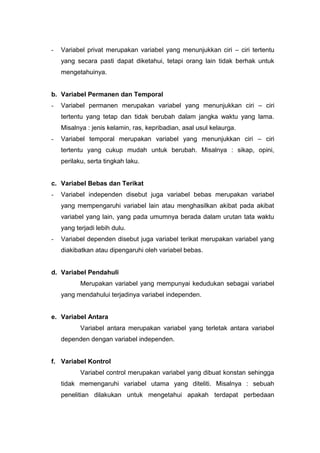 -   Variabel privat merupakan variabel yang menunjukkan ciri – ciri tertentu
    yang secara pasti dapat diketahui, tetapi orang lain tidak berhak untuk
    mengetahuinya.


b. Variabel Permanen dan Temporal
-   Variabel permanen merupakan variabel yang menunjukkan ciri – ciri
    tertentu yang tetap dan tidak berubah dalam jangka waktu yang lama.
    Misalnya : jenis kelamin, ras, kepribadian, asal usul kelaurga.
-   Variabel temporal merupakan variabel yang menunjukkan ciri – ciri
    tertentu yang cukup mudah untuk berubah. Misalnya : sikap, opini,
    perilaku, serta tingkah laku.


c. Variabel Bebas dan Terikat
-   Variabel independen disebut juga variabel bebas merupakan variabel
    yang mempengaruhi variabel lain atau menghasilkan akibat pada akibat
    variabel yang lain, yang pada umumnya berada dalam urutan tata waktu
    yang terjadi lebih dulu.
-   Variabel dependen disebut juga variabel terikat merupakan variabel yang
    diakibatkan atau dipengaruhi oleh variabel bebas.


d. Variabel Pendahuli
           Merupakan variabel yang mempunyai kedudukan sebagai variabel
    yang mendahului terjadinya variabel independen.


e. Variabel Antara
           Variabel antara merupakan variabel yang terletak antara variabel
    dependen dengan variabel independen.


f. Variabel Kontrol
           Variabel control merupakan variabel yang dibuat konstan sehingga
    tidak memengaruhi variabel utama yang diteliti. Misalnya : sebuah
    penelitian dilakukan untuk mengetahui apakah terdapat perbedaan
 