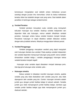 kemampuan mengerjakan soal statistik antara mahasiswa jurusan
  sosiologi dengan jurusan ilmu komunikasi. Untuk itu kedua mahasiswa
  tersebut diberi tes bstatistik dengan soal yang sama. Soal statistik dalam
  penelitian ini berfungsi sebagai variabel kontrol.


g. Variabel Penekan
         Variabel penekan merupakan suatu variable yang memgubah
  kekuatan hubungan dua variabel. Awalnya variable independen dan
  dependen tidak ada hubungan, namun setelah dihadirkan variabel
  penekan, hubungan antara kedua variabel tersebut menjadi tampak.
  Perubahan hubungan ini dapat diketahui setelah dilakukan analisis
  dengan alat uji statistic tertentu. Misalnya menggunakan kolerasi parsial.


h. Variabel Pengganggu
         Variabel penggangu merupakan varaibel yang dapat mengubah
  arah hubungan diantara dua variabel. Pada awalnya variabel independen
  dan variabel dependen mempunyai hubungan yang positif, namun setelah
  dimasukkan variabel ketiga ( variable pengganggu) hubungan kedua
  variabel tersebut menjadi negatif.

     Hubungan antar variable dapat dibedakan menjadi beberapa jenis.
  Ada tiga jenis hubungan antar veriabel, yaitu :

  Hubungan simetris
         Kedua variabel ini dikatakan memiliki hubungan simetris, apabila
  variable yang satu tidak disebabkan oleh variable yang lain, atau tidak
  dipengaruhi oleh variable yang lain. Contoh, hubungan simnetris adalah
  jumlah guru dengan jumlah fasilitas belajar di sebuah sekolah. Variable
  jumlah guru tidak mempengaruhi jumlah fasilitas belajar, demikian juga
  variable jumlah fasilitas belajar juga tidak mempengaruhi jumlah guru
  disebuah sekolah.
 