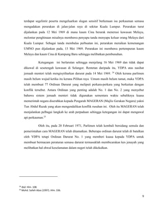 9
terdapat segelintir peserta mengeluarkan slogan sensitif berkenaan isu perkauman semasa
mengadakan perarakan di jalan-jalan raya di sekitar Kuala Lumpur. Perarakan turut
dijalankan pada 12 Mei 1969 di mana kaum Cina berarak menerusi kawasan Melayu,
melontar penghinaan misalnya membawa penyapu tanda menyapu keluar orang Melayu dari
Kuala Lumpur. Sebagai tanda membalas perbuatan ini, perarakan meraikan kemenangan
UMNO pun dijalankan pada, 13 Mei 1969. Perarakan ini membawa pertempuran kaum
Melayu dan kaum Cina di Kampung Baru sehingga melibatkan pembunuhan.
Ketegangan ini berlarutan sehingga menjelang 16 Mei 1969 dan tidak dapat
dikawal di sesetengah kawasan di Selangor. Rentetan daripada itu, YDPA atas nasihat
jemaah menteri telah mengisytiharkan darurat pada 14 Mei 1969. 24
Oleh kerana parlimen
masih belum wujud ketika itu kerana Pilihan raya Umum masih belum tamat, maka YDPA
telah membuat 77 Ordinan Darurat yang meliputi perkara-perkara yang berkaitan dengan
konflik tersebut. Antara Ordinan yang penting adalah No. 1 dan No. 2 yang menyebut
bahawa sistem jemaah menteri tidak digunakan sementara waktu sebaliknya kuasa
memerintah negara diserahkan kepada Pengarah MAGERAN (Majlis Gerakan Negara) yakni
Tun Abdul Razak yang akan mengendalikan konflik rusuhan ini. Oleh itu MAGERAN telah
menjalankan pelbagai langkah ke arah perpaduan sehingga ketegangan ini dapat mengawal
api perkauman.25
Oleh itu, pada 20 Februari 1971, Parlimen telah kembali bersidang semula dan
pemerintahan cara MAGERAN telah ditamatkan. Beberapa ordinan darurat telah di batalkan
oleh YDPA tetapi Ordinan Darurat No. 1 yang memberi kuasa kepada YDPA untuk
membuat bermacam peraturan semasa darurat termasuklah membicarakan kes jenayah yang
melibatkan hal ehwal keselamatan dalam negeri telah dikekalkan.
24
Ibid. Hlm. 108.
25
Mohd. Salleh Abas (1997). Hlm. 336.
 
