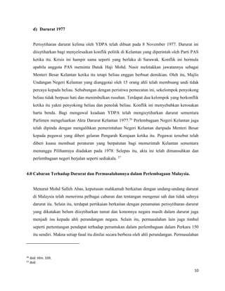10
d) Darurat 1977
Perisytiharan darurat kelima oleh YDPA telah dibuat pada 8 November 1977. Darurat ini
diisytiharkan bagi menyelesaikan konflik politik di Kelantan yang diperintah oleh Parti PAS
ketika itu. Krisis ini hampir sama seperti yang berlaku di Sarawak. Konflik ini bermula
apabila anggota PAS meminta Datuk Haji Mohd. Nasir meletakkan jawatannya sebagai
Menteri Besar Kelantan ketika itu tetapi beliau enggan berbuat demikian. Oleh itu, Majlis
Undangan Negeri Kelantan yang dianggotai oleh 15 orang ahli telah membuang undi tidak
percaya kepada beliau. Sehubungan dengan peristiwa pemecatan ini, sekelompok penyokong
beliau tidak berpuas hati dan menimbulkan rusuhan. Terdapat dua kelompok yang berkonflik
ketika itu yakni penyokong beliau dan penolak beliau. Konflik ini menyebabkan kerosakan
harta benda. Bagi mengawal keadaan YDPA telah mengisytiharkan darurat sementara
Parlimen mengeluarkan Akta Darurat Kelantan 1977.26
Perlembagaan Negeri Kelantan juga
telah dipinda dengan mengalihkan pemerintahan Negeri Kelantan daripada Menteri Besar
kepada pegawai yang diberi gelaran Pengarah Kerajaan ketika itu. Pegawai tersebut telah
diberi kuasa membuat peraturan yang berpatutan bagi memerintah Kelantan sementara
menunggu Pilihanraya diadakan pada 1978. Selepas itu, akta ini telah dimansuhkan dan
perlembagaan negeri berjalan seperti sediakala. 27
4.0 Cabaran Terhadap Darurat dan Permasalahannya dalam Perlembagaan Malaysia.
Menurut Mohd Salleh Abas, keputusan mahkamah berkaitan dengan undang-undang darurat
di Malaysia telah menerima pelbagai cabaran dan tentangan mengenai sah dan tidak sahnya
darurat itu. Selain itu, terdapat pertikaian berkaitan dengan penamatan perisytiharan darurat
yang dikatakan belum diisytiharkan tamat dan kononnya negara masih dalam darurat juga
menjadi isu kepada ahli perundangan negara. Selain itu, permasalahan lain juga timbul
seperti pertentangan pendapat terhadap peruntukan dalam perlembagaan dalam Perkara 150
itu sendiri. Makna setiap fasal itu dinilai secara berbeza oleh ahli perundangan. Permasalahan
26
Ibid. Hlm. 339.
27
Ibid.
 