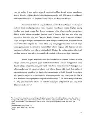 11
yang dinyatakan di atas sedikit sebanyak memberi implikasi kepada sistem perundangan
negara. Oleh itu beberapa kes berkaitan dengan darurat ini telah dibicarakan di mahkamah
antaranya adalah seperti kes Stephen Kalong Ningkan lwn Kerajaan Malaysia.
Kes darurat di Sarawak yang melibatkan Stephen Kalong Ningkan lwn Kerajaan
Malaysia telah mendapat perhatian ramai pengamal perundangan negara. Stephen Kalong
Ningkan yang tidak berpuas hati dengan pemecatan beliau telah mencabar perisytiharan
darurat tersebut dengan mendakwa bahawa wujud in fraudem legis dan ultra vires yang
menjadikan darurat itu tidak sah. 28
Oleh itu, kes ini dibawa ke Majlis Privy untuk dihakimi.
Majlis Privy pula menghukumkan bahawa YDPA mengisytiharkan darurat berserta niat tidak
baik.29
Berikutan daripada itu, ramai pihak yang menganggap tindakan ini tidak wajar
kerana perisytiharan ini sepatutnya menunjukkan bahawa Baginda telah berpuas hati atas
keputusan itu. Oleh itu perisytiharan ini tidak boleh dihukum dan mahkamah juga tidak boleh
membuat semakan sama ada persekutuan layak meminda perlembagaan negeri atau tidak.
Namun begitu, keputusan mahkamah membuktikan bahawa cabaran ini tidak
berjaya kerana pihak pencabar gagal membuktikan bahawa kerajaan menggunakan kuasa
darurat sebagai helah untuk mengambil alih pentadbiran negeri tersebut.30
Walaupun pada
hakikatnya Perkara 150 menyebut bahawa perisytiharan darurat tidak boleh dipersoalkan di
mahkamah namun mengikut kes Stephen ini, perisytiharan ini boleh disemak jika terdapat
bukti yang menunjukkan perisytiharan ini dibuat dengan niat yang tidak jujur dan YDPA
telah menerima nasihat yang salah daripada Jemaah Menteri. 31
Hal ini disokong oleh Hakim
H.T Ong yang mendakwa bahawa kes ini boleh dirayu jika terdapat salah guna yang boleh
dibuktikan oleh perayu.32
28
In fraudem legis adalah penipuan undang-undang dan ultra vires bermakna di luar bidang kuasa. Dua istilah ini
merupakan hujah Stephen untuk melayakkan kes beliau dihakimi. Cadangan ini telah diberikan oleh Majlis Privy
supaya membolehkan kes ini dibicarakan di mahkamah. Selanjutnya dalam Muhd Salleh Abas. Hlm. 348.
29
Ibid.
30
Abdul Aziz Bari (2001). Hlm. 195.
31
Mohd. Salleh Abas (1997). Hlm. 348.
32
Ibid.
 