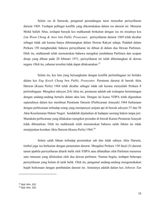 12
Selain isu di Sarawak, pengamal perundangan turut mencabar perisytiharan
darurat 1969. Terdapat pelbagai konflik yang dikemukakan dalam isu darurat ini. Menurut
Mohd Salleh Abas, terdapat banyak kes mahkamah berkaitan dengan isu ini misalnya kes
Lim Woon Chong & Anor lwn Public Prosecutor, perisytiharan darurat 1969 telah dicabar
sebagai tidak sah kerana hanya dibentangkan dalam Dewan Rakyat sahaja. Padahal dalam
Perkara 150 menghendaki bahawa perisytiharan ini dibuat di dalam dua Dewan Parlimen.
Oleh itu, mahkamah telah memutuskan bahawa mengikut jurubahasa Parlimen dan ucapan
diraja yang dibuat pada 20 februari 1971, perisytiharan ini telah dibentangkan di dewan
negara. Oleh itu, cabaran tersebut tidak dapat dilaksanakan.33
Selain itu, kes lain yang bersangkutan dengan konflik perlembagaan ini berlaku
dalam kes Eng Keock Cheng lwn Public Prosecutor. Peraturan darurat di bawah Akta
Darurat (Kuasa Perlu) 1964 telah dicabar sebagai tidak sah kerana menyalahi Perkara 8
perlembagaan. Mengikut seksyen 2(4) Akta ini, peraturan adalah sah walaupun bertentangan
dengan undang-undang bertulis dalam akta lain. Dengan ini kuasa YDPA telah digunakan
sepenuhnya dalam kes membuat Peraturan Darurat (Perbicaraan Jenayah) 1964 berkenaan
dengan perbicaraan terhadap orang yang mempunyai senjata api di bawah seksyen 57 dan 58
Akta Keselamatan Dalam Negeri hendaklah dijalankan di hadapan seorang hakim tanpa juri.
Manakala perbicaraan yang dilakukan mengikut prosedur di bawah Kanun Peraturan Jenayah
tidak dibenarkan. Oleh itu mahkamah telah memutuskan bahawa salah faham ini tidak
menjejaskan kesahan Akta Darurat (Kuasa Perlu) 1964.34
Selain salah faham terhadap peruntukan sah dan tidak sahnya Akta Darurat,
timbul juga isu berkaitan dengan penamatan darurat. Mengikut Perkara 150 fasal (3) darurat
tamat apabila perisytiharan ditarik balik oleh YDPA atau dibatalkan oleh Parlimen menerusi
satu rumusan yang diluluskan oleh dua dewan parlimen. Namun begitu, terdapat beberapa
perisytiharan yang belum di tarik balik. Oleh itu, pengamal undang-undang mengemukakan
hujah berkenaan dengan pembatalan darurat ini. Antaranya adalah dalam kes Johnson Tan
33
Ibid. Hlm. 352.
34
Ibid. Hlm. 335.
 