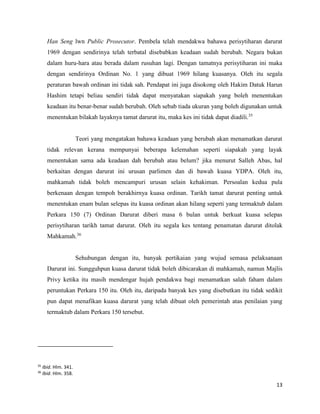 13
Han Seng lwn Public Prosecutor. Pembela telah mendakwa bahawa perisytiharan darurat
1969 dengan sendirinya telah terbatal disebabkan keadaan sudah berubah. Negara bukan
dalam huru-hara atau berada dalam rusuhan lagi. Dengan tamatnya perisytiharan ini maka
dengan sendirinya Ordinan No. 1 yang dibuat 1969 hilang kuasanya. Oleh itu segala
peraturan bawah ordinan ini tidak sah. Pendapat ini juga disokong oleh Hakim Datuk Harun
Hashim tetapi beliau sendiri tidak dapat menyatakan siapakah yang boleh menentukan
keadaan itu benar-benar sudah berubah. Oleh sebab tiada ukuran yang boleh digunakan untuk
menentukan bilakah layaknya tamat darurat itu, maka kes ini tidak dapat diadili.35
Teori yang mengatakan bahawa keadaan yang berubah akan menamatkan darurat
tidak relevan kerana mempunyai beberapa kelemahan seperti siapakah yang layak
menentukan sama ada keadaan dah berubah atau belum? jika menurut Salleh Abas, hal
berkaitan dengan darurat ini urusan parlimen dan di bawah kuasa YDPA. Oleh itu,
mahkamah tidak boleh mencampuri urusan selain kehakiman. Persoalan kedua pula
berkenaan dengan tempoh berakhirnya kuasa ordinan. Tarikh tamat darurat penting untuk
menentukan enam bulan selepas itu kuasa ordinan akan hilang seperti yang termaktub dalam
Perkara 150 (7) Ordinan Darurat diberi masa 6 bulan untuk berkuat kuasa selepas
perisytiharan tarikh tamat darurat. Oleh itu segala kes tentang penamatan darurat ditolak
Mahkamah.36
Sehubungan dengan itu, banyak pertikaian yang wujud semasa pelaksanaan
Darurat ini. Sungguhpun kuasa darurat tidak boleh dibicarakan di mahkamah, namun Majlis
Privy ketika itu masih mendengar hujah pendakwa bagi menamatkan salah faham dalam
peruntukan Perkara 150 itu. Oleh itu, daripada banyak kes yang disebutkan itu tidak sedikit
pun dapat menafikan kuasa darurat yang telah dibuat oleh pemerintah atas penilaian yang
termaktub dalam Perkara 150 tersebut.
35
Ibid. Hlm. 341.
36
Ibid. Hlm. 358.
 