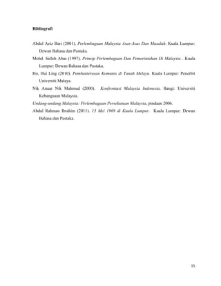 15
Bibliografi
Abdul Aziz Bari (2001). Perlembagaan Malaysia Asas-Asas Dan Masalah. Kuala Lumpur:
Dewan Bahasa dan Pustaka.
Mohd. Salleh Abas (1997). Prinsip Perlembagaan Dan Pemerintahan Di Malaysia . Kuala
Lumpur: Dewan Bahasa dan Pustaka.
Ho, Hui Ling (2010). Pembanterasan Komunis di Tanah Melayu. Kuala Lumpur: Penerbit
Universiti Malaya.
Nik Anuar Nik Mahmud (2000). Konfrontasi Malaysia Indonesia. Bangi: Universiti
Kebangsaan Malaysia.
Undang-undang Malaysia: Perlembagaan Persekutuan Malaysia, pindaan 2006.
Abdul Rahman Ibrahim (2011). 13 Mei 1969 di Kuala Lumpur. Kuala Lumpur: Dewan
Bahasa dan Pustaka.
 