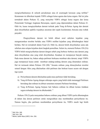 2
mengisytiharkannya di seluruh persekutuan atau di sesetengah kawasan yang terlibat.6
Keutamaan ini diberikan kepada YDPA sebagai ketua agama dan ketua negara. Hal ini jelas
termaktub dalam Perkara 32, yang menyebut YDPA sebagai ketua negara dan ketua
Pemerintah Tertinggi Angkatan Bersenjata, seperti yang diperuntukkan dalam Perkara 41.
Oleh itu, kuasa mengisytiharkan darurat terletak pada Yang di-Pertua Agong dan darurat
akan diisytiharkan apabila wujudnya ancaman dari aspek keselamatan, bencana atau wabak
penyakit.
Pengisytiharan darurat ini boleh dibuat awal sebelum kejadian yang
mengancamkan tersebut berlaku atau YDPA melihat kejadian yang dibimbangkan bakal
berlaku. Hal ini termaktub dalam Fasal (2). Oleh itu, darurat boleh diisytiharkan sama ada
sebelum atau selepas kejadian demi langkah pemulihan. Selain itu, menurut Perkara 150 (2A)
YDPA boleh mengisytiharkan darurat dengan sebab yang berbeza–berbeza atas darurat yang
akan diisytiharkan atau yang telah diisytiharkan. Keadaan ini mempunyai banyak makna,
Pada masa darurat itu, bukan sahaja parlimen berkuasa membuat akta darurat, tetapi YDPA
juga mempunyai kuasa untuk membuat undang-undang darurat yang dinamakan ordinan.
Hal ini termasuk dalam Perkara 150 (2B).7
Sesuatu ordinan yang dimasyhurkan tersebut
setaraf dengan Akta yang dikeluarkan oleh parlimen dan berkuat kuasa secara sah dengan
tiga syarat.
a) Perisytiharan darurat dikeluarkan pada masa parlimen tidak bersidang.
b) Yang di-Pertua Agong dengan seberapa segera yang boleh telah memanggil Parlimen
bersidang dan ordinan itu dibuat sementara menanti Parlimen bersidang.
c) Yang di-Pertuan Agong berpuas hati bahawa ordinan itu dibuat kerana tindakan
segera terhadap darurat itu dikehendaki. 8
Perkara 150 (3) pula menyatakan bahawa ordinan yang dibuat YDPA perlu dibentangkan
di dalam dua dewan parlimen untuk mengesahkan atau membatalkan perisytiharan itu.
Namun begitu, jika parlimen membatalkan perisytiharan itu, YDPA masih lagi boleh
6
Ibid. Hlm. 166.
7
Ibid. Hlm. 166.
8
Mohd. Salleh Abas (1997). Hlm. 356
 