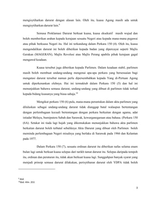 3
mengisytiharkan darurat dengan alasan lain. Oleh itu, kuasa Agong masih ada untuk
mengisytiharkan darurat lain.9
Semasa Proklamasi Darurat berkuat kuasa, kuasa eksekutif masih wujud dan
boleh memberikan arahan kepada kerajaan sesuatu Negeri atau kepada mana-mana pegawai
atau pihak berkuasa Negeri itu. Hal ini terkandung dalam Perkara 150 (4). Oleh itu, kuasa
mengendalikan darurat ini boleh diberikan kepada badan yang dipercayai seperti Majlis
Gerakan (MAGERAN), Majlis Revolusi atau Majlis Perang apabila pihak kerajaan gagal
mengawal keadaan.
Kuasa tersebut juga diberikan kepada Parlimen. Dalam keadaan stabil, parlimen
masih boleh membuat undang-undang mengenai apa-apa perkara yang bersesuaian bagi
mengatasi darurat tersebut namun perlu dipersembahkan kepada Yang di-Pertuan Agong
untuk diperkenankan olehnya. Hai ini termaktub dalam Perkara 150 (5) dan hal ini
menunjukkan bahawa semasa darurat, undang-undang yang dibuat di parlimen tidak terhad
kepada bidang kuasanya yang biasa sahaja.10
Mengikut perkara 150 (6) pula, mana-mana peruntukan dalam akta parlimen yang
diluluskan sebagai undang-undang darurat tidak dianggap batal walaupun bertentangan
dengan perlembagaan kecuali bertentangan dengan perkara berkaitan dengan agama, adat
istiadat Melayu, bumiputera Sabah dan Sarawak, kewarganegaraan atau bahasa. (Perkara 150
(6A). Setakat ini tiada lagi hujah yang dikemukakan menunjukkan bahawa akta parlimen
berkaitan darurat boleh terbatal sebaliknya Akta Darurat yang dibuat oleh Parlimen boleh
meminda perlembagaan Negeri misalnya yang berlaku di Sarawak pada 1966 dan Kelantan
pada 1977.
Dalam Perkara 150 (7), sesuatu ordinan darurat itu diberikan nafas selama enam
bulan lagi untuk berkuat kuasa selepas dari tarikh tamat darurat itu. Selepas daripada tempoh
itu, ordinan dan peraturan itu, tidak akan berkuat kuasa lagi. Sungguhpun banyak syarat yang
menjadi prinsip semasa darurat dilakukan, perisytiharan darurat oleh YDPA tidak boleh
9
Ibid.
10
Ibid. Hlm. 353.
 