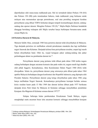 4
dipertikaikan oleh mana-mana mahkamah pun. Hal ini termaktub dalam Perkara 150 (8A)
dan Perkara 150 (8B) pula menekankan bahawa, tiada mahkamah yang berkuasa untuk
melayan atau memutuskan apa-apa permohonan, soal atau prosiding mengenai kesahan
perisytiharan yang dibuat YDPA berkaitan dengan tempoh kesinambungan darurat, undang-
undang dan operasi darurat. Mengikut Perkara 150 (9),11
Majlis-Majlis Parlimen hendaklah
dianggap bersidang walaupun ahli Majlis tersebut hanya berhimpun bersama-sama untuk
urusan Majlis itu.
3.0 Peristiwa Darurat di Malaysia.
Menurut Salleh Abas, semenjak 1948 lima peristiwa darurat telah diisytiharkan di Malaysia.
Tiga daripada peristiwa ini melibatkan seluruh persekutuan manakala dua lagi melibatkan
negeri Sarawak dan Kelantan. Daripada kelima-lima perisytiharan tersebut, empat lagi masih
belum diisytiharkan batal. Oleh itu, wujud keraguan pakar undang-undang dan pakar
perlembagaan dalam isu pembatalan darurat ini.12
Perisytiharan darurat yang pertama telah dibuat pada tahun 1948 ketika negara
sedang berhadapan dengan ancaman komunis dan pada waktu ini, negara masih lagi ditadbir
oleh pihak Inggeris. Kemudiannya, Akta Keselamatan Dalam Negeri 1960 (ISA) telah
diwujudkan. Selain itu, perisytiharan darurat yang seterusnya pula dibuat pada tahun 1964
apabila Malaysia berhadapan dengan konfrontasi dari Republik Indonesia yang dipimpin oleh
Presiden Sukarno. Perisytiharan darurat yang ketiga diisytiharkan pada tahun 1966 yang
hanya melibatkan Negeri Sarawak. Kemudiannya perisytiharan keempat berlaku semasa
krisis rusuhan kaum pada 13 Mei 1969 dan darurat kelima dibuat pada 1977 berikutan
daripada krisis Parti Islam Se Malaysia di Kelantan sehingga menyebabkan penubuhan
Kerajaan Ala-Mageran di Kelantan semasa darurat 1977.13
Selepas beberapa bulan pembentukan Persekutuan Tanah Melayu, negara
menghadapi suatu ancaman besar iaitu ancaman komunis sehingga menyebabkan kerajaan
11
Undang-undang Malaysia: Perlembagaan Persekutuan Malaysia, pindaan 2006. Hlm. 164.
12
Mohd. Salleh Abas (1997). Hlm. 332.
13
Abdul Aziz Bari (2001). Hlm. 192.
 