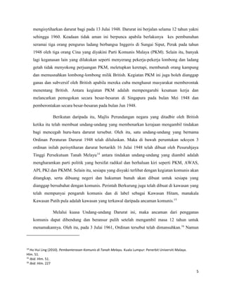 5
mengisytiharkan darurat bagi pada 13 Julai 1948. Darurat ini berjalan selama 12 tahun yakni
sehingga 1960. Keadaan tidak aman ini berpunca apabila berlakunya kes pembunuhan
seramai tiga orang pengurus ladang berbangsa Inggeris di Sungai Siput, Perak pada tahun
1948 oleh tiga orang Cina yang diyakini Parti Komunis Malaya (PKM). Selain itu, banyak
lagi keganasan lain yang dilakukan seperti menyerang pekerja-pekerja lombong dan ladang
getah tidak menyokong perjuangan PKM, meletupkan keretapi, membunuh orang kampung
dan memusnahkan lombong-lombong milik British. Kegiatan PKM ini juga boleh dianggap
ganas dan subversif oleh British apabila mereka cuba menghasut masyarakat memberontak
menentang British. Antara kegiatan PKM adalah mempengaruhi kesatuan kerja dan
melancarkan pemogokan secara besar-besaran di Singapura pada bulan Mei 1948 dan
pemberontakan secara besar-besaran pada bulan Jun 1948.
Berikutan daripada itu, Majlis Perundangan negara yang ditadbir oleh British
ketika itu telah membuat undang-undang yang membenarkan kerajaan mengambil tindakan
bagi mencegah huru-hara darurat tersebut. Oleh itu, satu undang-undang yang bernama
Ordinan Peraturan Darurat 1948 telah diluluskan. Maka di bawah peruntukan seksyen 3
ordinan inilah perisytiharan darurat bertarikh 16 Julai 1948 telah dibuat oleh Pesuruhjaya
Tinggi Persekutuan Tanah Melayu14
antara tindakan undang-undang yang diambil adalah
mengharamkan parti politik yang bersifat radikal dan berhaluan kiri seperti PKM, AWAS,
API, PKI dan PKMM. Selain itu, sesiapa yang disyaki terlibat dengan kegiatan komunis akan
ditangkap, serta dibuang negeri dan hukuman bunuh akan dibuat untuk sesiapa yang
dianggap bersubahat dengan komunis. Perintah Berkurung juga telah dibuat di kawasan yang
telah mempunyai pengaruh komunis dan di label sebagai Kawasan Hitam, manakala
Kawasan Putih pula adalah kawasan yang terkawal daripada ancaman komunis.15
Melalui kuasa Undang-undang Darurat ini, maka ancaman dari pengganas
komunis dapat dibendung dan beransur pulih setelah mengambil masa 12 tahun untuk
menamakannya. Oleh itu, pada 3 Julai 1961, Ordinan tersebut telah dimansuhkan.16
Namun
14
Ho Hui Ling (2010). Pembanterasan Komunis di Tanah Melayu. Kuala Lumpur: Penerbit Universiti Malaya.
Hlm. 51.
15
Ibid. Hlm. 51.
16
Ibid. Hlm. 227
 