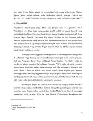 7
oleh pihak British. Faktor sejarah ini menimbulkan krisis antara Malaysia dan Filipina.
Namun begitu setelah pelbagai usaha perdamaian diambil menerusi ASEAN dan
MAPHILINDO, maka Konfrontasi terhadap Malaysia dari tahun 1963 berakhir pada 1966. 19
b) Darurat 1966
Perisytiharan darurat yang ketiga dibuat oleh kerajaan pada 14 September 1966.20
Perisytiharan ini dibuat bagi menyelesaikan konflik politik di negeri Sarawak yang
melibatkan Ketua Menteri Sarawak, Datuk Stephen Kalong Ningkan yang dipecat oleh Yang
Dipertua Negeri Sarawak, Tun Abang Haji Openg. Kejadian ini juga berpunca apabila
beberapa anggota Majlis Negeri Sarawak telah menandatangani sepucuk surat sebagai tanda
tidak percaya dan tidak lagi menyokong beliau menjadi Ketua Menteri. Surat tersebut telah
dipanjangkan kepada Yang Dipertua Negeri Sarawak. Oleh itu, YDPN Sarawak meminta
Datuk Stephen meletakkan jawatan.
Malangnya beliau enggan melepaskan jawatan itu sebaliknya memulakan guaman
di Mahkamah Tinggi Kuching atas dakwaan beliau masih menjadi Ketua Menteri yang sah.
Oleh itu, Pemangku Hakim Besar Mahkamah Tinggi Kuching Tun Harley ketika itu
mendakwa bahawa mengikut Perlembagaan Sarawak, YDPN tiada hak untuk memecat
jawatan Ketua Menteri melainkan setelah mendapat undi tidak percaya dan diluluskan oleh
Majlis Negeri.21
Oleh itu, konflik mula timbul apabila Datuk Stephen yang berkuasa
memanggil Majlis bersidang, enggan memanggil Majlis Negeri Sarawak untuk bersidang dan
mendengar pendapat ahli majlis tentang penerimaan mereka terhadap beliau. Oleh itu, undi
tidak percaya tidak dapat diluluskan dan pertikaian ini berterusan.
Sehubungan dengan itu, kerajaan persekutuan telah mengisytiharkan darurat di
Sarawak sahaja supaya membolehkan parlimen menggubal perlembagaan Sarawak buat
sementara waktu dengan pindaan membolehkan Speaker Majlis Negeri Sarawak memanggil
persidangan Majlis tersebut. Oleh itu, Akta Darurat (Perlembagaan Persekutuan dan
19
Ibid. Hlm. 239.
20
Mohd. Salleh Abas (1997). Hlm. 334
21
Ibid.
 