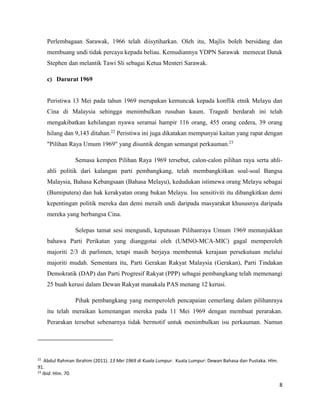 8
Perlembagaan Sarawak, 1966 telah diisytiharkan. Oleh itu, Majlis boleh bersidang dan
membuang undi tidak percaya kepada beliau. Kemudiannya YDPN Sarawak memecat Datuk
Stephen dan melantik Tawi Sli sebagai Ketua Menteri Sarawak.
c) Darurat 1969
Peristiwa 13 Mei pada tahun 1969 merupakan kemuncak kepada konflik etnik Melayu dan
Cina di Malaysia sehingga menimbulkan rusuhan kaum. Tragedi berdarah ini telah
mengakibatkan kehilangan nyawa seramai hampir 116 orang, 455 orang cedera, 39 orang
hilang dan 9,143 ditahan.22
Peristiwa ini juga dikatakan mempunyai kaitan yang rapat dengan
"Pilihan Raya Umum 1969" yang disuntik dengan semangat perkauman.23
Semasa kempen Pilihan Raya 1969 tersebut, calon-calon pilihan raya serta ahli-
ahli politik dari kalangan parti pembangkang, telah membangkitkan soal-soal Bangsa
Malaysia, Bahasa Kebangsaan (Bahasa Melayu), kedudukan istimewa orang Melayu sebagai
(Bumiputera) dan hak kerakyatan orang bukan Melayu. Isu sensitiviti itu dibangkitkan demi
kepentingan politik mereka dan demi meraih undi daripada masyarakat khususnya daripada
mereka yang berbangsa Cina.
Selepas tamat sesi mengundi, keputusan Pilihanraya Umum 1969 menunjukkan
bahawa Parti Perikatan yang dianggotai oleh (UMNO-MCA-MIC) gagal memperoleh
majoriti 2/3 di parlimen, tetapi masih berjaya membentuk kerajaan persekutuan melalui
majoriti mudah. Sementara itu, Parti Gerakan Rakyat Malaysia (Gerakan), Parti Tindakan
Demokratik (DAP) dan Parti Progresif Rakyat (PPP) sebagai pembangkang telah memenangi
25 buah kerusi dalam Dewan Rakyat manakala PAS menang 12 kerusi.
Pihak pembangkang yang memperoleh pencapaian cemerlang dalam pilihanraya
itu telah meraikan kemenangan mereka pada 11 Mei 1969 dengan membuat perarakan.
Perarakan tersebut sebenarnya tidak bermotif untuk menimbulkan isu perkauman. Namun
22
Abdul Rahman Ibrahim (2011). 13 Mei 1969 di Kuala Lumpur. Kuala Lumpur: Dewan Bahasa dan Pustaka. Hlm.
91.
23
Ibid. Hlm. 70.
 