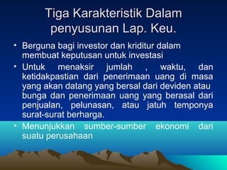 Tiga Karakteristik DalamTiga Karakteristik Dalam
penyusunan Lap. Keu.penyusunan Lap. Keu.
• Berguna bagi investor dan kriditur dalam
membuat keputusan untuk investasi
• Untuk menaksir jumlah , waktu, dan
ketidakpastian dari penerimaan uang di masa
yang akan datang yang bersal dari deviden atau
bunga dan penerimaan uang yang berasal dari
penjualan, pelunasan, atau jatuh temponya
surat-surat berharga.
• Menunjukkan sumber-sumber ekonomi dari
suatu perusahaan
 