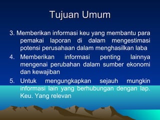 Tujuan UmumTujuan Umum
3. Memberikan informasi keu yang membantu para
pemakai laporan di dalam mengestimasi
potensi perusahaan dalam menghasilkan laba
4. Memberikan informasi penting lainnya
mengenai perubahan dalam sumber ekonomi
dan kewajiban
5. Untuk mengungkapkan sejauh mungkin
informasi lain yang berhubungan dengan lap.
Keu. Yang relevan
 
