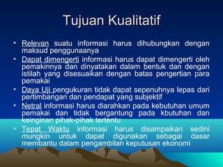 Tujuan KualitatifTujuan Kualitatif
• Relevan suatu informasi harus dihubungkan dengan
maksud penggunaanya
• Dapat dimengerti informasi harus dapat dimengerti oleh
pemakinnya dan dinyatakan dalam bentuk dan dengan
istilah yang disesuaikan dengan batas pengertian para
pemakai
• Daya Uji pengukuran tidak dapat sepenuhnya lepas dari
pertimbangan dan pendapat yang subjektif
• Netral informasi harus diarahkan pada kebutuhan umum
pemakai dan tidak bergantung pada kbutuhan dan
keinginan pihak-pihak tertentu
• Tepat Waktu informasi harus disampaikan sedini
mungkin untuk dapat digunakan sebagai dasar
membantu dalam pengambilan keputusan ekonomi
 