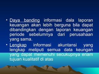 • Daya banding informasi dala laporan
keuangan akan lebih berguna bila dapat
dibandingkan dengan laporan keuangan
periode sebelumnya dari perusahaan
yang sama.
• Lengkap informasi akuntansi yang
lengkap meliputi semua data keungan
yang dapat memenuhi secukupnya enam
tujuan kualitatif di atas
 