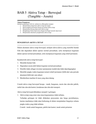 Akuntansi Dasar 2 - Modul
BAB 5 Aktiva Tetap 63
BAB 5 Aktiva Tetap – Berwujud
(Tangible - Assets)
Tujuan Pengajaran:
Setelah mempelajari bab ini, mahasiswa diharapkan mampu :
1. Menjelaskan pengertian aktiva tetap berwujud
2. Menerangkan penentuan harga perolehan aktiva tetap
3. Menjelaskan konsep depresiasi aktiva tetap
4. Menghitung beban depresiasi dengan berbagai metode depresiasi
5. Menjelaskan akuntansi penghentian aktiva tetap
PENGERTIAN AKTIVA TETAP
Dalam akuntansi aktiva tetap berwujud, meliputi aktiva-aktiva yang memiliki bentuk
fisik dan digunakan dalam operasi normal perusahaan, serta mempunyai kegunaan
dalam operasi normal perusahaan, serta mempunyai kegunaan yang relatif permanen.
Karakteristik aktiva tetap berwujud :
1. Memiliki bentuk fisik
2. Digunakan secara aktif dalam kegiatan normal perusahaan
3. Dimiliki tidak sebagai investasi (penanaman modal) dan tidak diperdagangkan
4. Memiliki jangka waktu kegunaan (umur) relatif permanen (lebih dari satu periode
akuntansi/lebih dari satu tahun)
5. Memberikan manfaat di masa yang akan datang
Contoh aktiva tetap berwujud berupa : tanah, bangunan, mesin dan alat-alat pabrik;
mebel dan alat-alat kantor; kendaraan dan alat-alat transport.
Aktiva tetap berwujud dibedakan menjadi 3 golongan:
1. Aktiva tetap yang umur atau masa kegunaannya tidak terbatas.
Terhadap golongan ini tidak dilakukan penyusutan atas harga perolehannya,
karena manfaatnya tidak akan berkurang di dalam menjalankan fungsinya selama
jangka waktu yang tidak terbatas.
Contoh : tanah untuk bangunan, pabrik dan kantor; tanah untuk pertanian
 