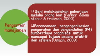  Seni melaksanakan pekerjaan
melalui orang lain.(Parker dalam
stoner & freeman, 2000)
Perencanaan, pengorganisasian,
pengarahan dan pengendalian (P4)
sumberdaya organisasi untuk
mencapai tujuan secara efektif
dan efisien (Usman, 2009)
Pengertian
manajemen
 