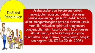 Definisi
Pendidikan
Usaha sadar dan terencana untuk
mewujudkan suasana belajar & proses
pembelajaran agar peserta didik secara
aktif mengembangkan potensi dirinya untuk
memiliki kekuatan spiritual keagamaan,
pengendalian diri, kepribadian, kecerdasan,
akhlak mulia, serta ketrampilan yang
diperlukan bagi dirinya, masyarakat, bangsa
dan negara (UU RI No.20 th. 2003)
 