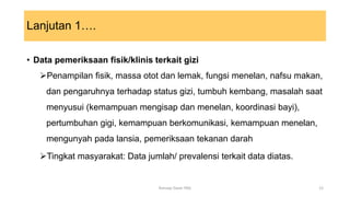 Lanjutan 1….
• Data pemeriksaan fisik/klinis terkait gizi
Penampilan fisik, massa otot dan lemak, fungsi menelan, nafsu makan,
dan pengaruhnya terhadap status gizi, tumbuh kembang, masalah saat
menyusui (kemampuan mengisap dan menelan, koordinasi bayi),
pertumbuhan gigi, kemampuan berkomunikasi, kemampuan menelan,
mengunyah pada lansia, pemeriksaan tekanan darah
Tingkat masyarakat: Data jumlah/ prevalensi terkait data diatas.
12
Konsep Dasar PAG
 