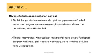 Lanjutan 2….
• Riwayat terkait asupan makanan dan gizi
Terdiri dari pemberian makanan dan gizi, penggunaan obat/herbal
suplemen, pengetahuan/kepercayaan, ketersediaan makanan dan
persediaan, serta aktivitas fisik.
Tingkat masyarakat: Ketersediaan makanan/air yang aman; Partisipasi
program makanan / gizi; Fasilitas menyusui; Akses terhadap aktivitas
fisik; Data populasi
13
Konsep Dasar PAG
 