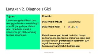 Langkah 2. Diagnosis Gizi
Tujuan:
Untuk mengidentifikasi dan
menggambarkan masalah gizi
spesifik yang dapat diatasi
atau diperbaiki melalui
intervensi gizi oleh seorang
tenaga kesehatan.
Contoh :
DIAGNOSIS MEDIS :
DIAGNOSIS GIZI : P - E - S
Dislipidemia
Kelebihan asupan lemak berkaitan dengan
seringnya mengonsumsi makanan cepat saji
ditandai dengan pemeriksaan kolesterol 230
mg/dl dan mengkonsumsi
hamburger/sandwich 5 kali/minggu.
17
Konsep Dasar PAG
 