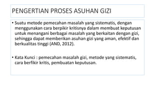 PENGERTIAN PROSES ASUHAN GIZI
• Suatu metode pemecahan masalah yang sistematis, dengan
menggunakan cara berpikir kritisnya dalam membuat keputusan
untuk menangani berbagai masalah yang berkaitan dengan gizi,
sehingga dapat memberikan asuhan gizi yang aman, efektif dan
berkualitas tinggi (AND, 2012).
• Kata Kunci : pemecahan masalah gizi, metode yang sistematis,
cara berfikir kritis, pembuatan keputusan.
 