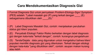 Cara Mendokumentasikan Diagnosis Gizi
• Format Diagnosis Gizi untuk pernyataan Problem-Etiology-Sign/ Symptom
(PES) adalah: "Label masalah gizi (P) yang terkait dengan ____ (E)
sebagaimana dibuktikan oleh ____(S).“
• (P) Label Diagnosis Masalah Gizi, contoh: menjelaskan perubahan
status gizi klien/ populasi.
• (E) Penyebab Etiologi/ Faktor Risiko berkaitan dengan label diagnosis
gizi dengan kata-kata "terkait dengan”, contoh: kurangnya pengetahuan
• (S) Tanda/Gejala : data yang digunakan untuk mengetahui bahwa klien/
populasi memiliki diagnosis gizi yang ditentukan. Terkait dengan etiologi
dengan kata-kata "yang dibuktikan oleh", contoh: asupan makan kurang
atau lebih
21
Konsep Dasar PAG
 