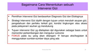  Pemilihan Intervensi Gizi berdasarkan Diagnosis Gizi dan Etiologinya
 Strategi Intervensi Gizi dipilih dengan tujuan untuk merubah asupan gizi,
pengetahuan dan perilaku terkait gizi, kondisi lingkungan atau akses
pada pelayanan/ asuhan yg mendukung
 Tujuan intervensi Gizi yg ditetapkan dpt digunakan sebagai basis untuk
memonitor perkembangan dan mengukur outcome
 FOKUS pada isu yang akan ditangani  berupa aksi/kegiatan &
menggunakan sumber-sumber daya yang ada
Bagaimana Cara Menentukan sebuah
Intervensi Gizi
28
Konsep Dasar PAG
 