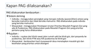 PAG dilaksanakan berdasarkan :
Sistem skrining
• Individu : menggunakan perangkat yang menapis individu (pasien/klien) antara yang
beresiko malnutrisi dan tidak berisiko malnutrisi. PAG dilaksanakan pada individu
yang berisiko malnutrisi.
• Masyarakat : menggunakan Penetapan Urutan Prioritas Masalah Program Gizi yang
ada di Puskesmas, PAG dilaksanakan pada Masalah Program Gizi yang prioritas
pertama yang harus dilaksanakan
Rujukan :
• Individu : rujukan dari klinik rawat jalan rumah sakit ke klinik gizi, dari posyandu ke
puskesmas, dari klinik PTM atau KIA puskesmas ke klinik gizi
• Masyarakat : berdasarkan hasil musyawarah desa menetapkan masalah gizi dan
kesehatan yang prioritas untuk ditangani
Kapan PAG dilaksanakan?
 