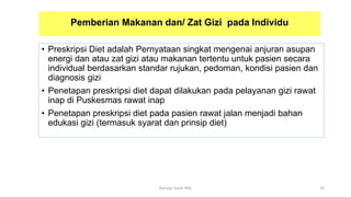 Pemberian Makanan dan/ Zat Gizi pada Individu
• Preskripsi Diet adalah Pernyataan singkat mengenai anjuran asupan
energi dan atau zat gizi atau makanan tertentu untuk pasien secara
individual berdasarkan standar rujukan, pedoman, kondisi pasien dan
diagnosis gizi
• Penetapan preskripsi diet dapat dilakukan pada pelayanan gizi rawat
inap di Puskesmas rawat inap
• Penetapan preskripsi diet pada pasien rawat jalan menjadi bahan
edukasi gizi (termasuk syarat dan prinsip diet)
33
Konsep Dasar PAG
 