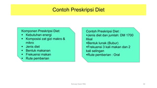 Contoh Preskripsi Diet
Komponen Preskripsi Diet:
 Kebutuhan energi
 Komposisi zat gizi makro &
mikro
 Jenis diet
 Bentuk makanan
 Frekuensi makan
 Rute pemberian
Contoh Preskripsi Diet :
Jenis diet dan jumlah: DM 1700
Kkal
Bentuk lunak (Bubur)
Frekuensi 3 kali makan dan 2
kali selingan
Rute pemberian : Oral
34
Konsep Dasar PAG
 