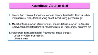 Koordinasi Asuhan Gizi
1. Melakukan rujukan, koordinasi dengan tenaga kesehatan lainnya, pihak,
instansi atau dinas lainnya yang dapat mendukung perbaikan gizi
2. Menghentikan asuhan atau merujuk / memindahkan asuhan ke fasilitas
pelayanan kesehatan lainnya misal merujuk ke Puskesmas/ program gizi
3. Kolaborasi dan koordinasi di Puskesmas dapat berupa:
- Lintas Program Puskesmas
- Lintas Sektor
39
Konsep Dasar PAG
 