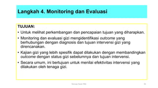 Langkah 4. Monitoring dan Evaluasi
TUJUAN:
• Untuk melihat perkembangan dan pencapaian tujuan yang diharapkan.
• Monitoring dan evaluasi gizi mengidentifikasi outcome yang
berhubungan dengan diagnosis dan tujuan intervensi gizi yang
direncanakan.
• Kajian gizi yang lebih spesifik dapat dilakukan dengan membandingkan
outcome dengan status gizi sebelumnya dan tujuan intervensi.
• Secara umum, ini bertujuan untuk menilai efektivitas intervensi yang
dilakukan oleh tenaga gizi.
45
Konsep Dasar PAG
 
