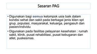 Sasaran PAG
• Digunakan bagi semua kelompok usia baik dalam
kondisi sehat dan sakit pada berbagai jenis klien spt
grup, populasi, masyarakat, keluarga, pengasuh dan
pasien/individu
• Digunakan pada fasilitas pelayanan kesehatan : rumah
sakit, klinik, pusat rehabilitasi, pusat kebugaran dan
atlet, puskesmas.
 
