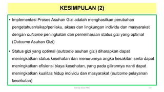 • Implementasi Proses Asuhan Gizi adalah menghasilkan perubahan
pengetahuan/sikap/perilaku, akses dan lingkungan individu dan masyarakat
dengan outcome peningkatan dan pemeliharaan status gizi yang optimal
(Outcome Asuhan Gizi)
• Status gizi yang optimal (outcome asuhan gizi) diharapkan dapat
meningkatkan status kesehatan dan menurunnya angka kesakitan serta dapat
meningkatkan efisiensi biaya kesehatan, yang pada gilirannya nanti dapat
meningkatkan kualitas hidup individu dan masyarakat (outcome pelayanan
kesehatan)
52
Konsep Dasar PAG
KESIMPULAN (2)
 