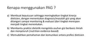 Kenapa menggunakan PAG ?
a) Membuat keputusan sehingga meningkatkan tingkat kinerja
dietisien, dengan menentukan diagnosis/masalah gizi yang akan
ditangani sampai monitoring & evaluasi (dari tingkat merespon
menjadi tingkat menentukan.
b) Membantu praktisi dietetIk mengelola asuhan gizi berbasis ilmiah
dan menyeluruh (nutrition evidence-based)
c) Memudahkan pemahaman dan komunikasi antara profesi dietisien
 
