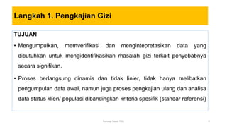 Langkah 1. Pengkajian Gizi
TUJUAN
• Mengumpulkan, memverifikasi dan mengintepretasikan data yang
dibutuhkan untuk mengidentifikasikan masalah gizi terkait penyebabnya
secara signifikan.
• Proses berlangsung dinamis dan tidak linier, tidak hanya melibatkan
pengumpulan data awal, namun juga proses pengkajian ulang dan analisa
data status klien/ populasi dibandingkan kriteria spesifik (standar referensi)
8
Konsep Dasar PAG
 