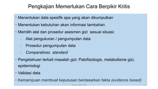 Pengkajian Memerlukan Cara Berpikir Kritis
 Menentukan data spesifik apa yang akan dikumpulkan
 Menentukan kebutuhan akan informasi tambahan
 Memilih alat dan prosedur asesmen gizi sesuai situasi:
o Alat pengukuran / pengumpulan data
o Prosedur pengumpulan data
o Comparatives standard
 Pengetahuan terkait masalah gizi: Patofisiologis, metabolisme gizi,
epidemiologi
 Validasi data
 Kemampuan membuat keputusan berdasarkan fakta (evidence based)
9
Konsep Dasar PAG
 