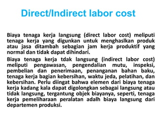 Direct/Indirect labor cost 
Biaya tenaga kerja langsung (direct labor cost) meliputi 
tenaga kerja yang digunkan untuk menghaslkan produk 
atau jasa ditambah sebagian jam kerja produktif yang 
normal dan tidak dapat dihindari. 
Biaya tenaga kerja tdak langsung (indirect labor cost) 
meliputi pengawasan, pengendalian mutu, inspeksi, 
pembelian dan penerimaan, penanganan bahan baku, 
tenaga kerja bagian kebersihan, waktu jeda, pelatihan, dan 
kebersihan. Perlu diingat bahwa elemen dari biaya tenaga 
kerja kadang kala dapat digolongkan sebagai langsung atau 
tidak langsung, tergantung objek biayanya, seperti, tenaga 
kerja pemeliharaan peralatan adalh biaya langsung dari 
departemen produksi. 
 