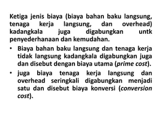 Ketiga jenis biaya (biaya bahan baku langsung, 
tenaga kerja langsung, dan overhead) 
kadangkala juga digabungkan untk 
penyederhanaan dan kemudahan. 
• Biaya bahan baku langsung dan tenaga kerja 
tidak langsung kadangkala digabungkan juga 
dan disebut dengan biaya utama (prime cost). 
• juga biaya tenaga kerja langsung dan 
overhead seringkali digabungkan menjadi 
satu dan disebut biaya konversi (conversion 
cost). 
 