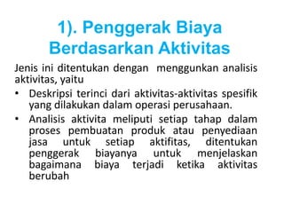 1). Penggerak Biaya 
Berdasarkan Aktivitas 
Jenis ini ditentukan dengan menggunkan analisis 
aktivitas, yaitu 
• Deskripsi terinci dari aktivitas-aktivitas spesifik 
yang dilakukan dalam operasi perusahaan. 
• Analisis aktivita meliputi setiap tahap dalam 
proses pembuatan produk atau penyediaan 
jasa untuk setiap aktifitas, ditentukan 
penggerak biayanya untuk menjelaskan 
bagaimana biaya terjadi ketika aktivitas 
berubah 
 