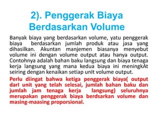 2). Penggerak Biaya 
Berdasarkan Volume 
Banyak biaya yang berdasarkan volume, yatu penggerak 
biaya berdasarkan jumlah produk atau jasa yang 
dihasilkan. Akuntan manjemen biasanya menyebut 
volume ini dengan volume output atau hanya output. 
Contohnya adalah bahan baku langsung dan biaya tenaga 
kerja langsung yang mana kedua biaya ini meningkAt 
seiring dengan kenaikan setiap unIt volume output. 
Perlu diingat bahwa ketiga penggerak biaya( output 
darI unit yang telah selesai, jumlah bahan baku dan 
jumlah jam tenaga kerja langsung) seluruhnya 
merupakan penggerak biaya berdsarkan volume dan 
masing-maasing proporsional. 
 
