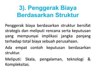 3). Penggerak Biaya 
Berdasarkan Struktur 
Penggerak biaya berdasarkan struktur bersifat 
strategis dan meliputi rencana serta keputusan 
yang mempunyai implikasi jangka panjang 
terhadap total biaya sebuah perusahaan. 
Ada empat contoh keputusan berdasarkan 
struktur. 
Meliputi: Skala, pengalaman, teknologi & 
Kompleksitas. 
 